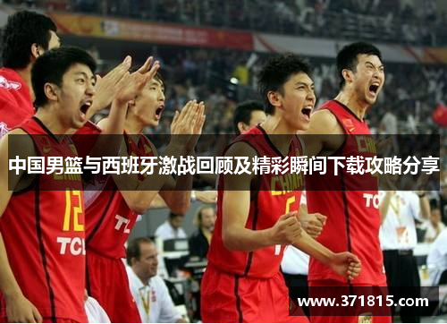 中国男篮与西班牙激战回顾及精彩瞬间下载攻略分享