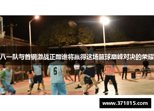八一队与首钢激战正酣谁将赢得这场篮球巅峰对决的荣耀